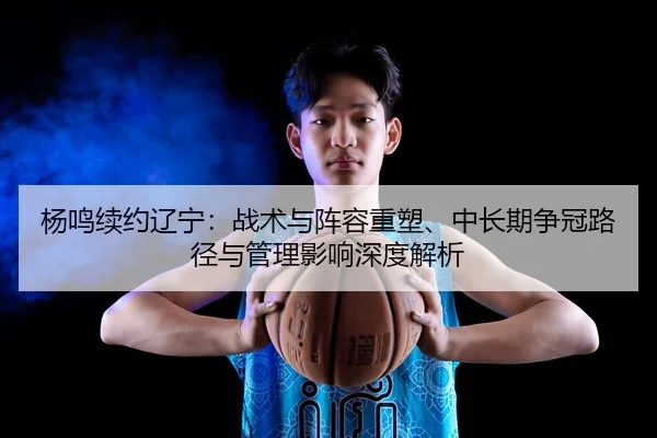杨鸣续约辽宁：战术与阵容重塑、中长期争冠路径与管理影响深度解析